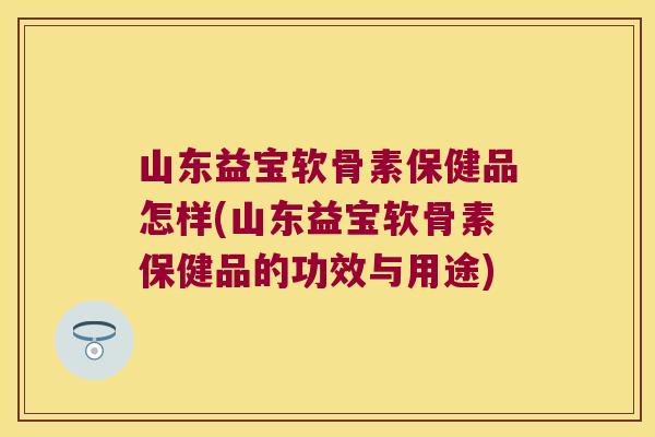 山东益宝软骨素保健品怎样(山东益宝软骨素保健品的功效与用途) 山东益宝软骨素保健品怎样(山东益宝软骨素保健品的功效与用途)