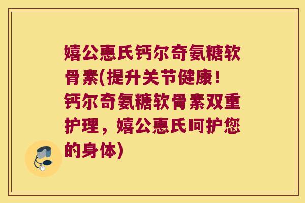 嬉公惠氏钙尔奇氨糖软骨素(提升关节健康！钙尔奇氨糖软骨素双重护理，嬉公惠氏呵护您的身体)