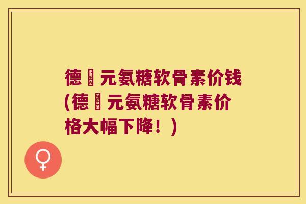 德蓇元氨糖软骨素价钱(德蓇元氨糖软骨素价格大幅下降！)