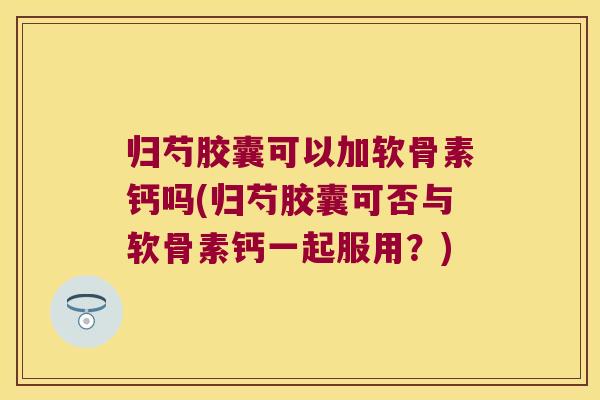 归芍胶囊可以加软骨素钙吗(归芍胶囊可否与软骨素钙一起服用?) 归芍胶囊可以加软骨素钙吗(归芍胶囊可否与软骨素钙一起服用?)