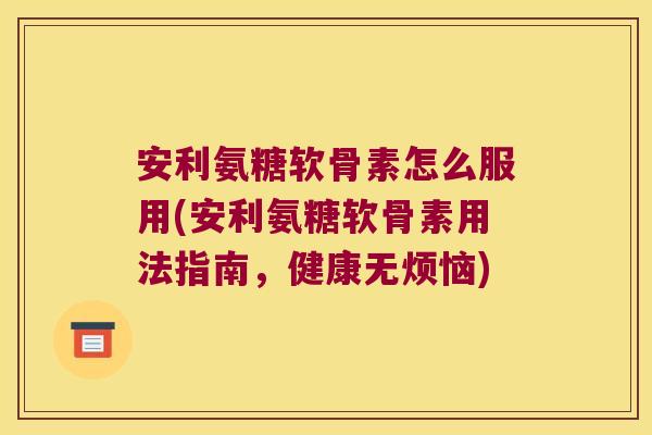 安利氨糖软骨素怎么服用(安利氨糖软骨素用法指南，健康无烦恼)
