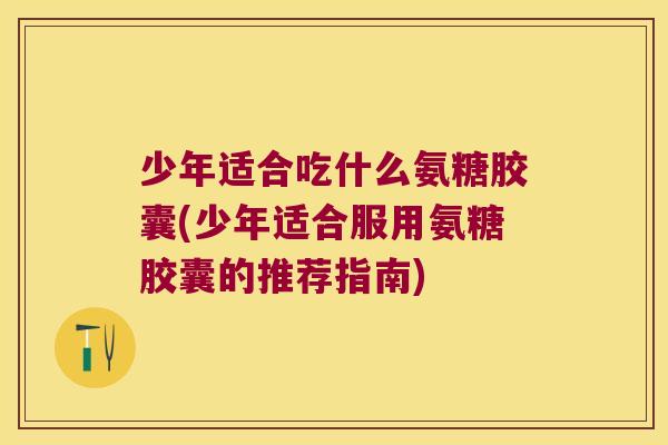 少年适合吃什么氨糖胶囊(少年适合服用氨糖胶囊的推荐指南)
