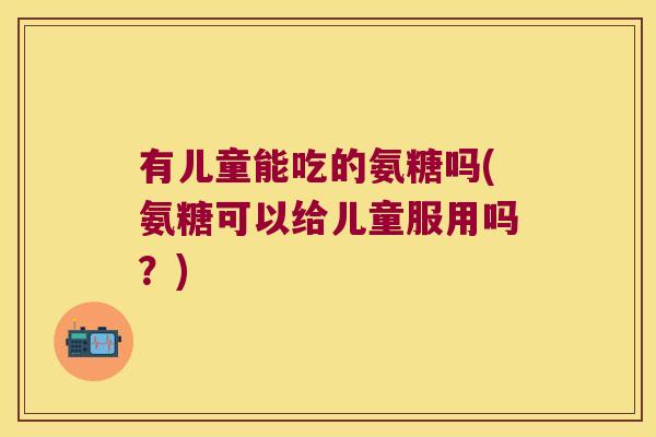 有儿童能吃的氨糖吗(氨糖可以给儿童服用吗?) 有儿童能吃的氨糖吗(氨糖可以给儿童服用吗?)