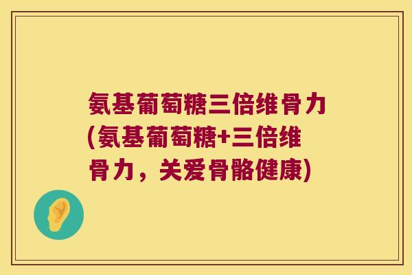 氨基葡萄糖三倍维骨力(氨基葡萄糖+三倍维骨力，关爱骨骼健康)