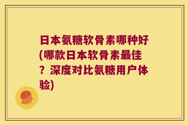 日本氨糖软骨素哪种好(哪款日本软骨素佳?深度对比氨糖用户体验) 日本氨糖软骨素哪种好(哪款日本软骨素佳?深度对比氨糖用户体验)