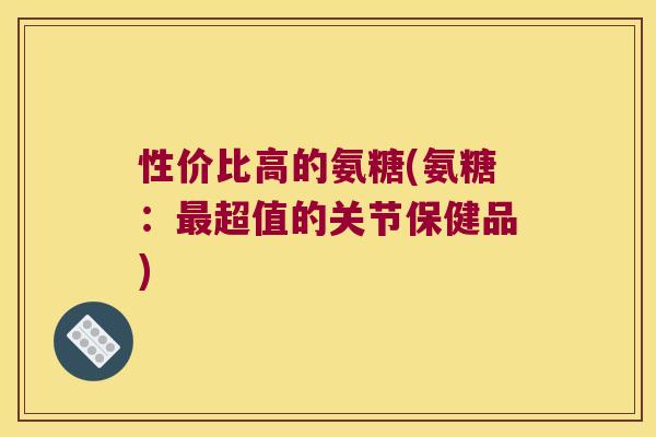 性价比高的氨糖(氨糖:超值的关节保健品) 性价比高的氨糖(氨糖:超值的关节保健品)