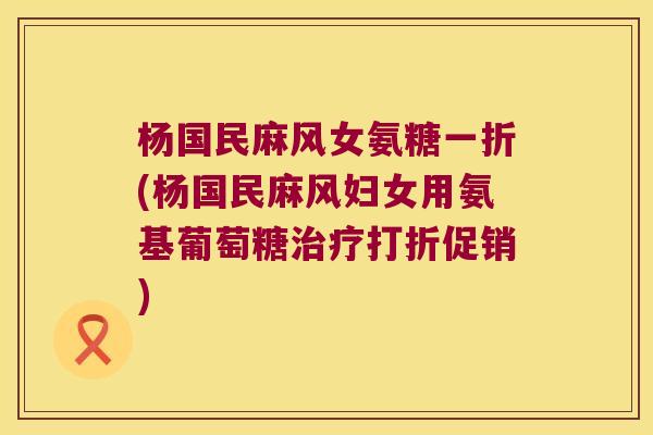 杨国民麻风女氨糖一折(杨国民麻风妇女用氨基葡萄糖打折促销) 杨国民麻风女氨糖一折(杨国民麻风妇女用氨基葡萄糖打折促销)
