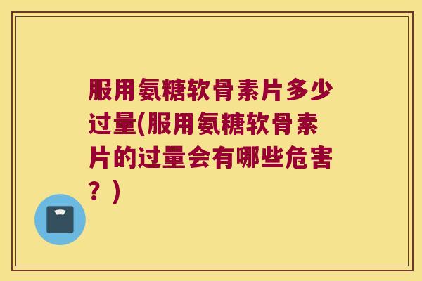 服用氨糖软骨素片多少过量(服用氨糖软骨素片的过量会有哪些危害？)