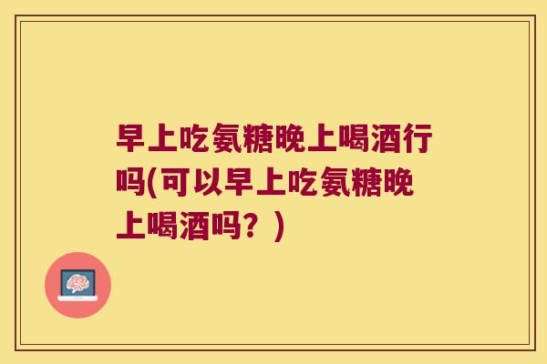 早上吃氨糖晚上喝酒行吗(可以早上吃氨糖晚上喝酒吗？)
