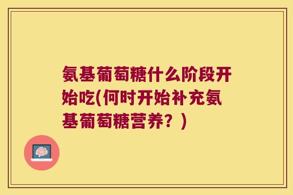 氨基葡萄糖什么阶段开始吃(何时开始补充氨基葡萄糖营养?) 氨基葡萄糖什么阶段开始吃(何时开始补充氨基葡萄糖营养?)