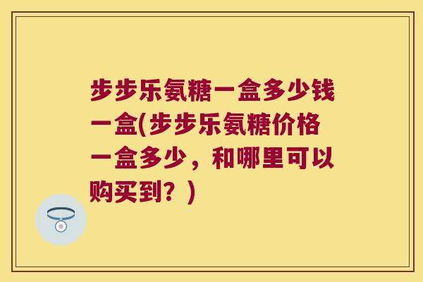 步步乐氨糖一盒多少钱一盒(步步乐氨糖价格一盒多少,和哪里可以购买到?) 步步乐氨糖一盒多少钱一盒(步步乐氨糖价格一盒多少,和哪里可以购买到?)