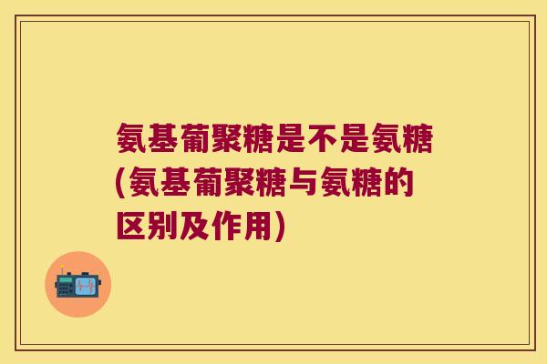 氨基葡聚糖是不是氨糖(氨基葡聚糖与氨糖的区别及作用) 氨基葡聚糖是不是氨糖(氨基葡聚糖与氨糖的区别及作用)