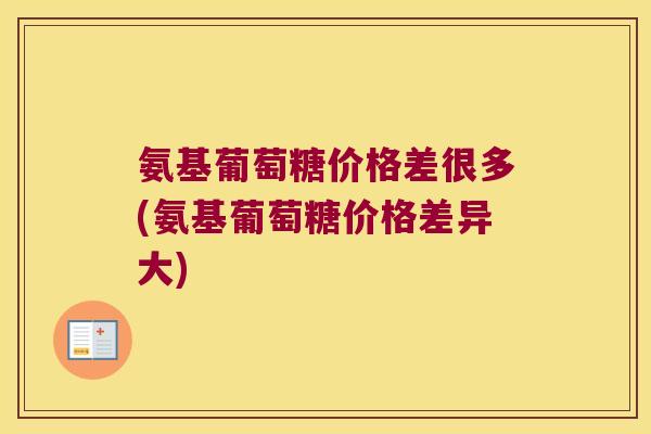 氨基葡萄糖价格差很多(氨基葡萄糖价格差异大) 氨基葡萄糖价格差很多(氨基葡萄糖价格差异大)