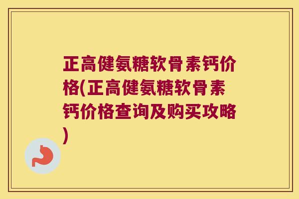 正高健氨糖软骨素钙价格(正高健氨糖软骨素钙价格查询及购买攻略)