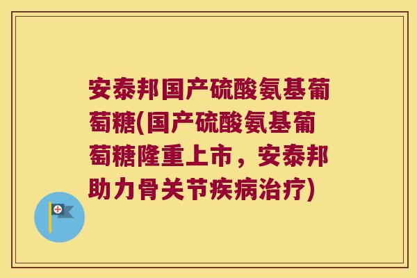 安泰邦国产硫酸氨基葡萄糖(国产硫酸氨基葡萄糖隆重上市，安泰邦助力骨关节)