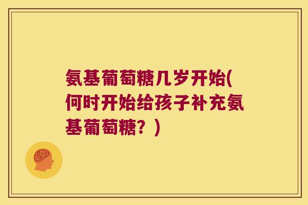 氨基葡萄糖几岁开始(何时开始给孩子补充氨基葡萄糖?) 氨基葡萄糖几岁开始(何时开始给孩子补充氨基葡萄糖?)