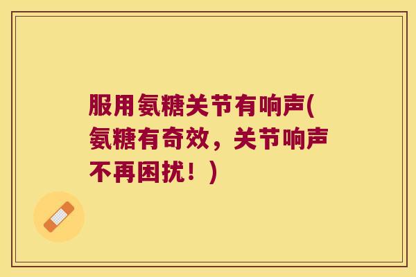 服用氨糖关节有响声(氨糖有奇效,关节响声不再困扰!) 服用氨糖关节有响声(氨糖有奇效,关节响声不再困扰!)