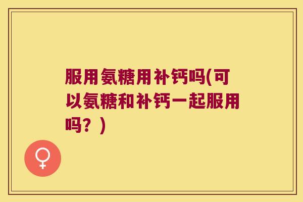 服用氨糖用补钙吗(可以氨糖和补钙一起服用吗？)
