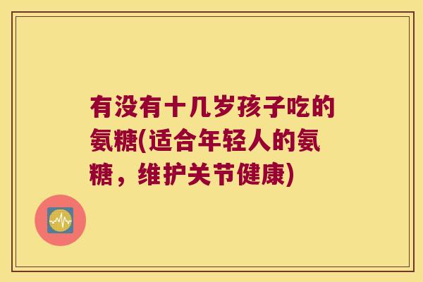 有没有十几岁孩子吃的氨糖(适合年轻人的氨糖,维护关节健康) 有没有十几岁孩子吃的氨糖(适合年轻人的氨糖,维护关节健康)