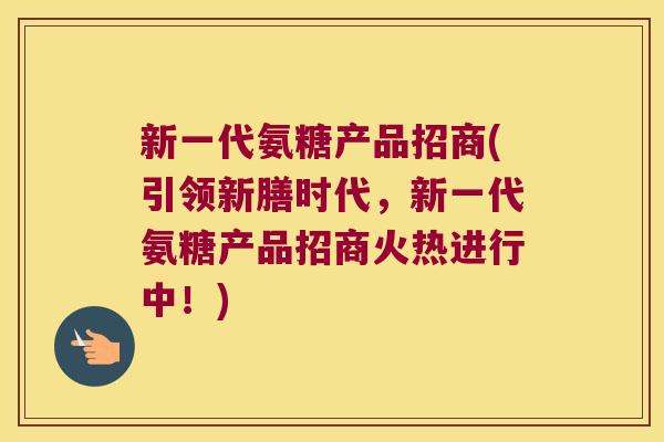 新一代氨糖产品招商(引领新膳时代，新一代氨糖产品招商火热进行中！)