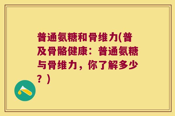 普通氨糖和骨维力(普及骨骼健康:普通氨糖与骨维力,你了解多少?) 普通氨糖和骨维力(普及骨骼健康:普通氨糖与骨维力,你了解多少?)