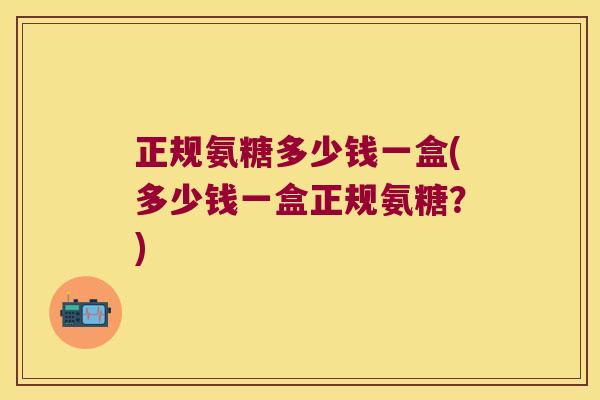 正规氨糖多少钱一盒(多少钱一盒正规氨糖？)