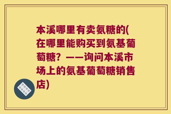 本溪哪里有卖氨糖的(在哪里能购买到氨基葡萄糖？——询问本溪市场上的氨基葡萄糖销售店)