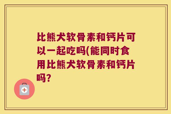 比熊犬软骨素和钙片可以一起吃吗(能同时食用比熊犬软骨素和钙片吗？