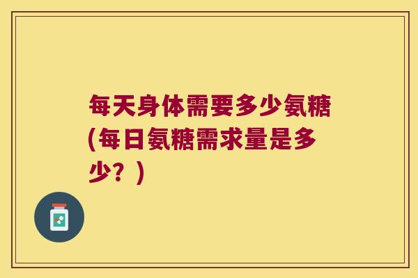每天身体需要多少氨糖(每日氨糖需求量是多少?) 每天身体需要多少氨糖(每日氨糖需求量是多少?)