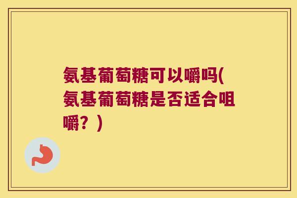 氨基葡萄糖可以嚼吗(氨基葡萄糖是否适合咀嚼？)