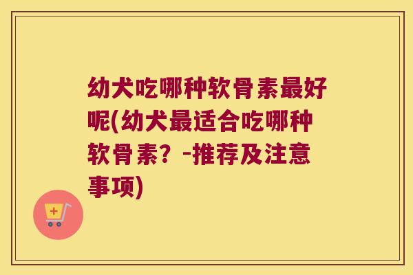 幼犬吃哪种软骨素好呢(幼犬适合吃哪种软骨素？-推荐及注意事项)