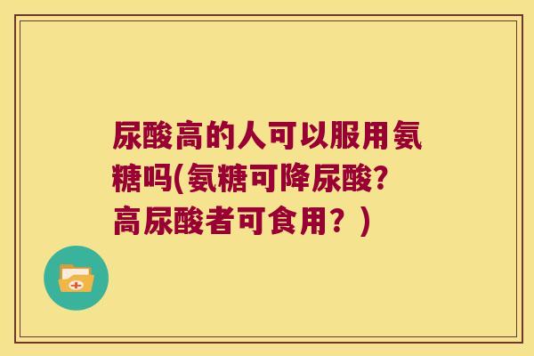 尿酸高的人可以服用氨糖吗(氨糖可降尿酸？高尿酸者可食用？)