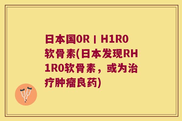 日本国0R丨H1R0软骨素(日本发现RH1R0软骨素,或为良药) 日本国0R丨H1R0软骨素(日本发现RH1R0软骨素,或为良药)