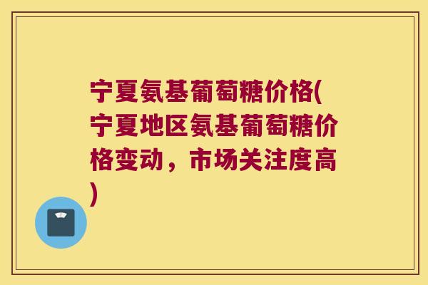宁夏氨基葡萄糖价格(宁夏地区氨基葡萄糖价格变动,市场关注度高) 宁夏氨基葡萄糖价格(宁夏地区氨基葡萄糖价格变动,市场关注度高)