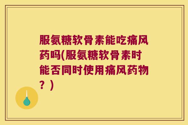 服氨糖软骨素能吃药吗(服氨糖软骨素时能否同时使用?) 服氨糖软骨素能吃药吗(服氨糖软骨素时能否同时使用?)