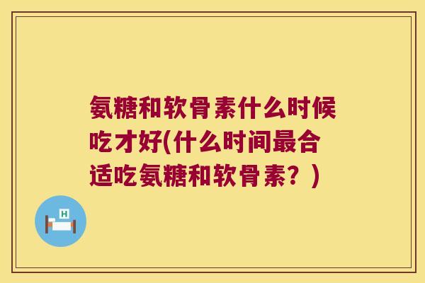 氨糖和软骨素什么时候吃才好(什么时间合适吃氨糖和软骨素?) 氨糖和软骨素什么时候吃才好(什么时间合适吃氨糖和软骨素?)