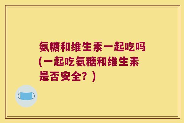 氨糖和维生素一起吃吗(一起吃氨糖和维生素是否安全?) 氨糖和维生素一起吃吗(一起吃氨糖和维生素是否安全?)