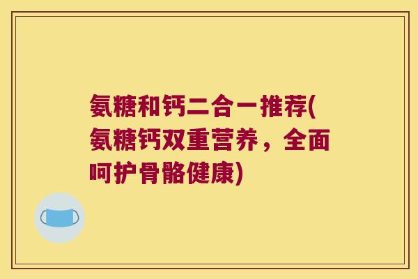 氨糖和钙二合一推荐(氨糖钙双重营养,全面呵护骨骼健康) 氨糖和钙二合一推荐(氨糖钙双重营养,全面呵护骨骼健康)