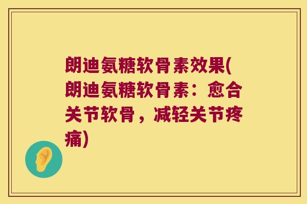 朗迪氨糖软骨素效果(朗迪氨糖软骨素：愈合关节软骨，减轻关节)