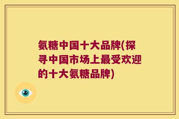 氨糖中国十大品牌(探寻中国市场上受欢迎的十大氨糖品牌) 氨糖中国十大品牌(探寻中国市场上受欢迎的十大氨糖品牌)