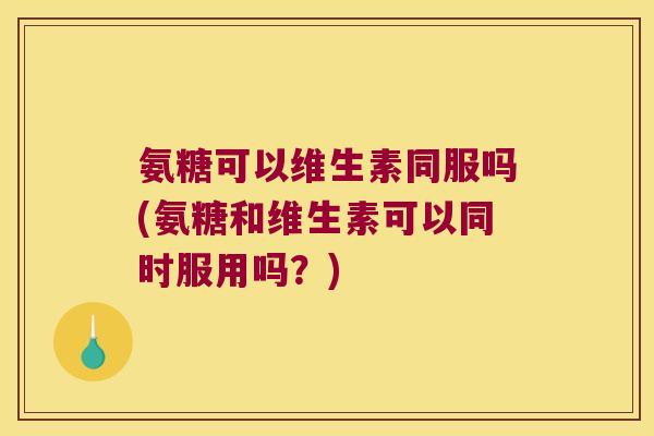 氨糖可以维生素同服吗(氨糖和维生素可以同时服用吗？)