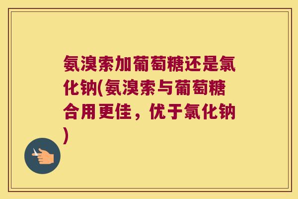 氨溴索加葡萄糖还是氯化钠(氨溴索与葡萄糖合用更佳,优于氯化钠) 氨溴索加葡萄糖还是氯化钠(氨溴索与葡萄糖合用更佳,优于氯化钠)