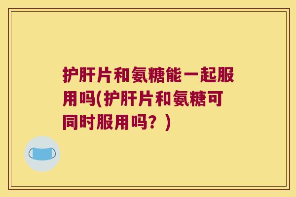 片和氨糖能一起服用吗(片和氨糖可同时服用吗?) 片和氨糖能一起服用吗(片和氨糖可同时服用吗?)