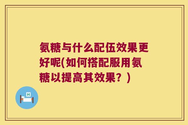 氨糖与什么配伍效果更好呢(如何搭配服用氨糖以提高其效果？)