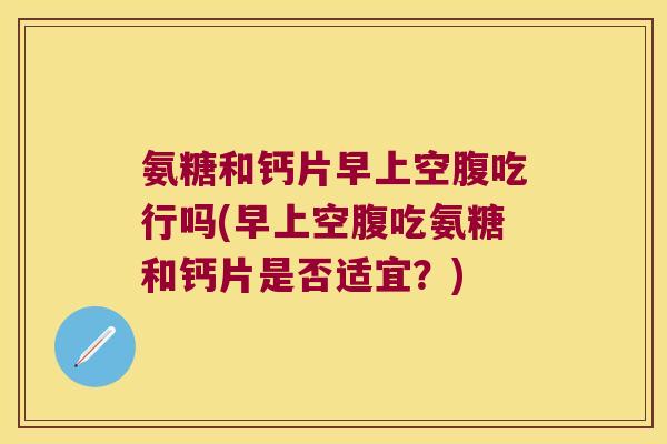 氨糖和钙片早上空腹吃行吗(早上空腹吃氨糖和钙片是否适宜?) 氨糖和钙片早上空腹吃行吗(早上空腹吃氨糖和钙片是否适宜?)