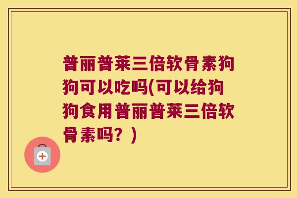 普丽普莱三倍软骨素狗狗可以吃吗(可以给狗狗食用普丽普莱三倍软骨素吗?) 普丽普莱三倍软骨素狗狗可以吃吗(可以给狗狗食用普丽普莱三倍软骨素吗?)