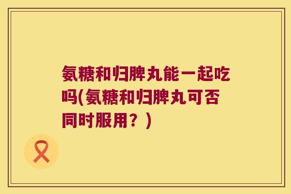 氨糖和归脾丸能一起吃吗(氨糖和归脾丸可否同时服用?) 氨糖和归脾丸能一起吃吗(氨糖和归脾丸可否同时服用?)