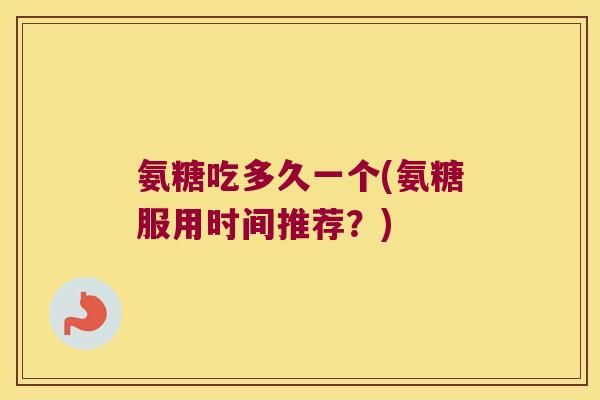 氨糖吃多久一个(氨糖服用时间推荐？)