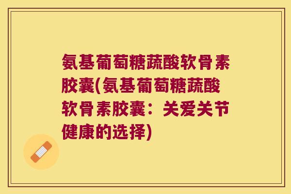 氨基葡萄糖蔬酸软骨素胶囊(氨基葡萄糖蔬酸软骨素胶囊:关爱关节健康的选择) 氨基葡萄糖蔬酸软骨素胶囊(氨基葡萄糖蔬酸软骨素胶囊:关爱关节健康的选择)