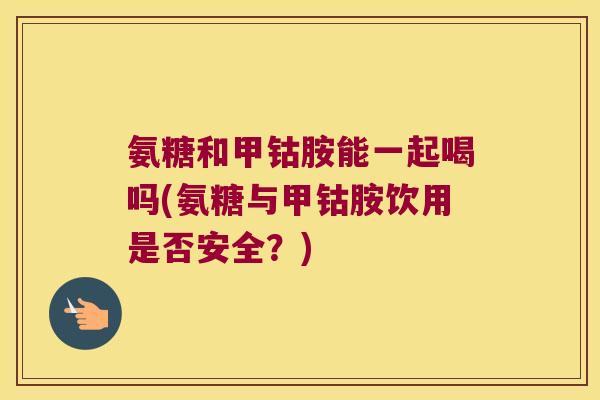 氨糖和甲钴胺能一起喝吗(氨糖与甲钴胺饮用是否安全？)